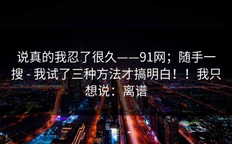 说真的我忍了很久——91网；随手一搜 - 我试了三种方法才搞明白！！我只想说：离谱