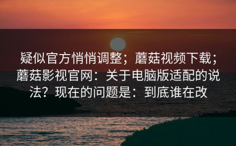 疑似官方悄悄调整；蘑菇视频下载；蘑菇影视官网：关于电脑版适配的说法？现在的问题是：到底谁在改