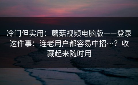 冷门但实用：蘑菇视频电脑版——登录这件事：连老用户都容易中招…？收藏起来随时用