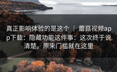 真正影响体验的是这个 ｜ 蘑菇视频app下载：隐藏功能这件事：这次终于说清楚。原来门槛就在这里