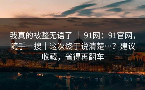我真的被整无语了 ｜ 91网：91官网，随手一搜｜这次终于说清楚…？建议收藏，省得再翻车