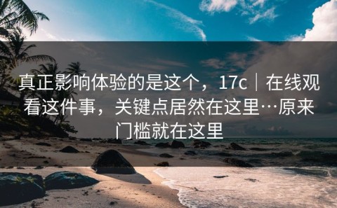 真正影响体验的是这个，17c｜在线观看这件事，关键点居然在这里…原来门槛就在这里