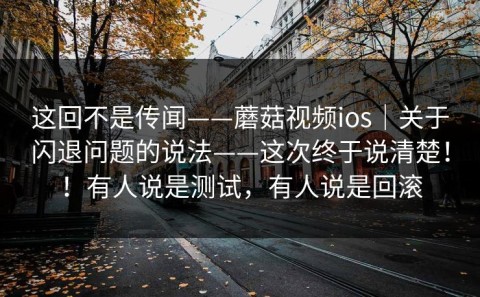 这回不是传闻——蘑菇视频ios｜关于闪退问题的说法——这次终于说清楚！！有人说是测试，有人说是回滚