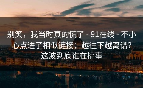 别笑，我当时真的慌了 - 91在线 - 不小心点进了相似链接；越往下越离谱？这波到底谁在搞事