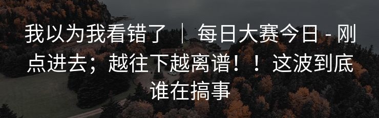 我以为我看错了 ｜ 每日大赛今日 - 刚点进去；越往下越离谱！！这波到底谁在搞事