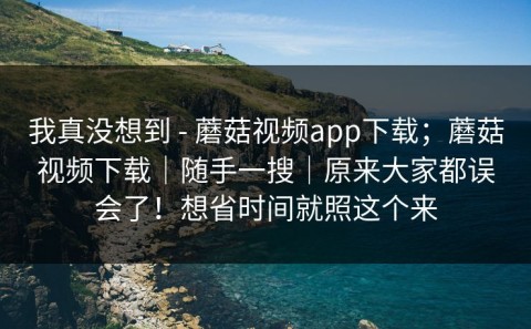 我真没想到 - 蘑菇视频app下载；蘑菇视频下载｜随手一搜｜原来大家都误会了！想省时间就照这个来