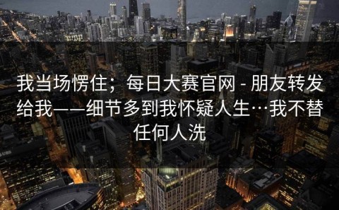 我当场愣住；每日大赛官网 - 朋友转发给我——细节多到我怀疑人生…我不替任何人洗