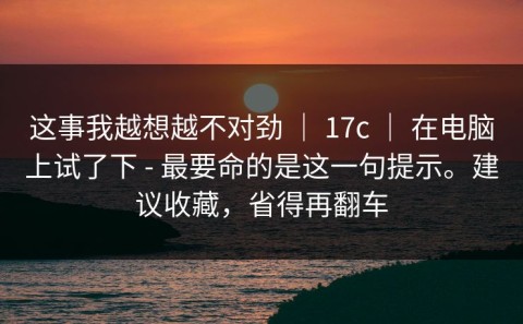 这事我越想越不对劲 ｜ 17c ｜ 在电脑上试了下 - 最要命的是这一句提示。建议收藏，省得再翻车
