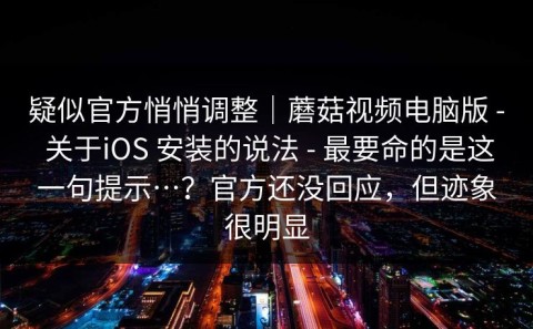疑似官方悄悄调整｜蘑菇视频电脑版 - 关于iOS 安装的说法 - 最要命的是这一句提示…？官方还没回应，但迹象很明显