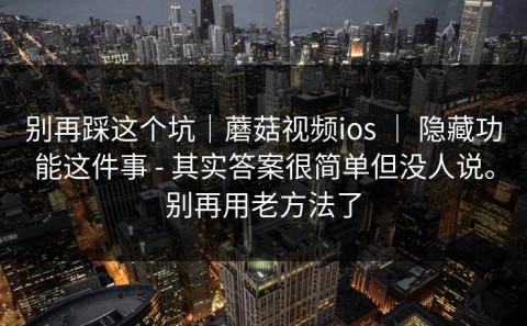 别再踩这个坑｜蘑菇视频ios ｜ 隐藏功能这件事 - 其实答案很简单但没人说。别再用老方法了