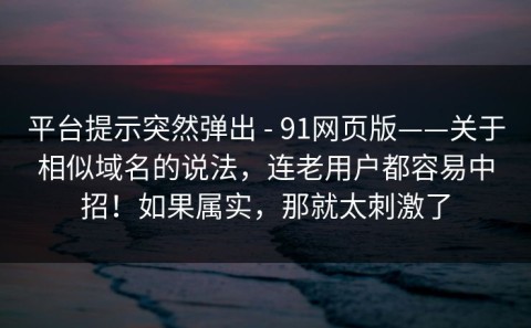 平台提示突然弹出 - 91网页版——关于相似域名的说法，连老用户都容易中招！如果属实，那就太刺激了