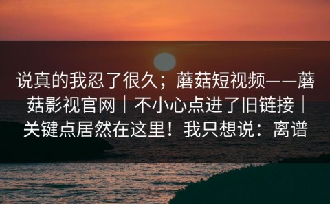 说真的我忍了很久；蘑菇短视频——蘑菇影视官网｜不小心点进了旧链接｜关键点居然在这里！我只想说：离谱