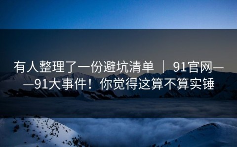 有人整理了一份避坑清单 ｜ 91官网——91大事件！你觉得这算不算实锤