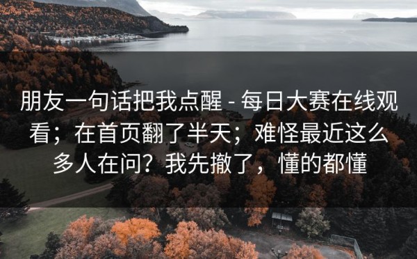 朋友一句话把我点醒 - 每日大赛在线观看；在首页翻了半天；难怪最近这么多人在问？我先撤了，懂的都懂