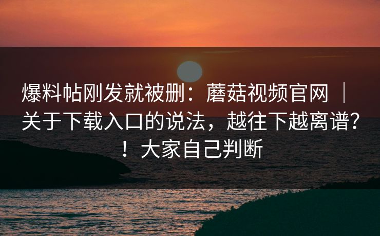 爆料帖刚发就被删：蘑菇视频官网 ｜ 关于下载入口的说法，越往下越离谱？！大家自己判断
