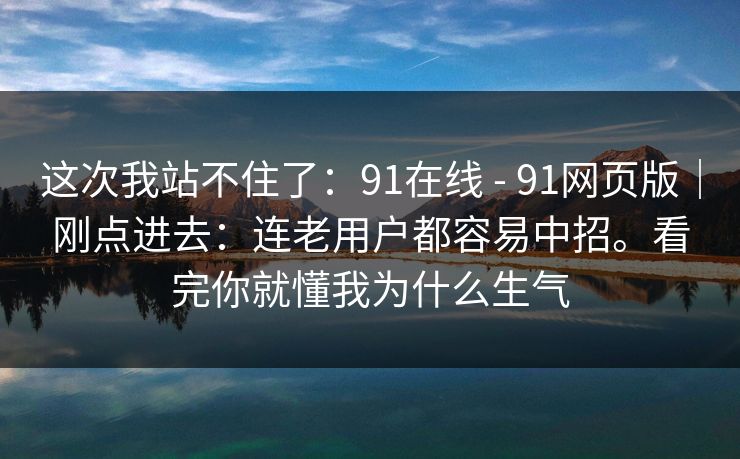这次我站不住了：91在线 - 91网页版｜刚点进去：连老用户都容易中招。看完你就懂我为什么生气