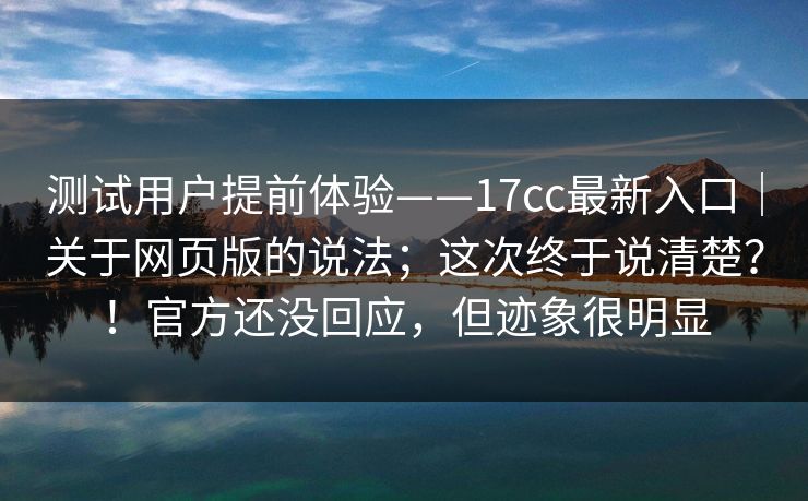 测试用户提前体验——17cc最新入口｜关于网页版的说法；这次终于说清楚？！官方还没回应，但迹象很明显
