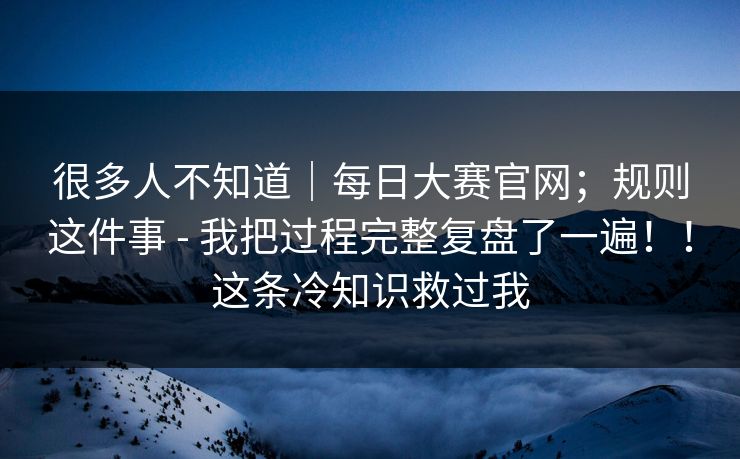 很多人不知道｜每日大赛官网；规则这件事 - 我把过程完整复盘了一遍！！这条冷知识救过我