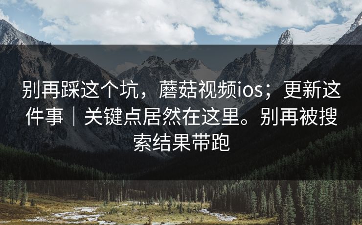 别再踩这个坑，蘑菇视频ios；更新这件事｜关键点居然在这里。别再被搜索结果带跑