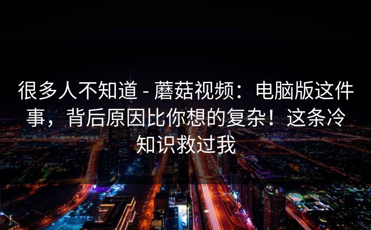 很多人不知道 - 蘑菇视频:电脑版这件事,背后原因比你想的复杂!这条冷知识救过我 很多人不知道 - 蘑菇视频:电脑版这件事,背后原因比你想的复杂!这条冷知识救过我