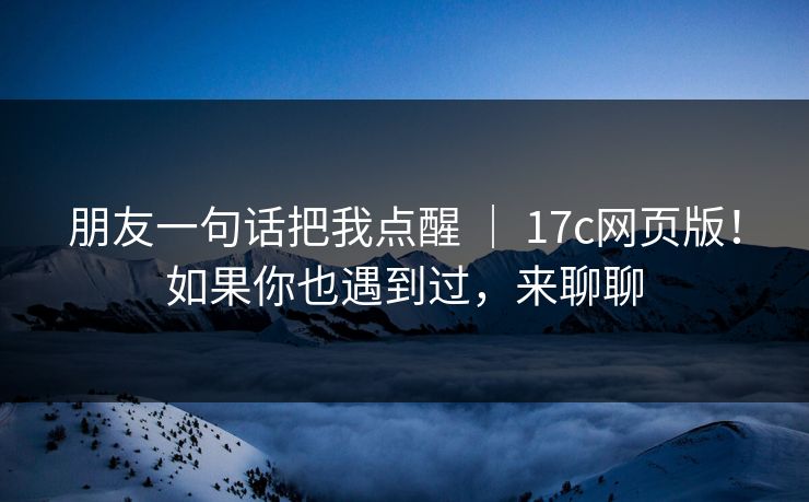 朋友一句话把我点醒 ｜ 17c网页版！如果你也遇到过，来聊聊