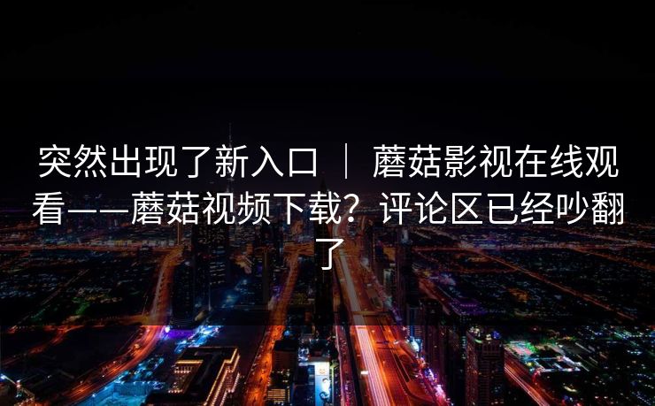 突然出现了新入口 | 蘑菇影视在线观看——蘑菇视频下载?评论区已经吵翻了 突然出现了新入口 | 蘑菇影视在线观看——蘑菇视频下载?评论区已经吵翻了