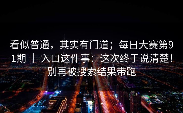 看似普通,其实有门道;每日大赛第91期 | 入口这件事:这次终于说清楚!别再被搜索结果带跑 看似普通,其实有门道;每日大赛第91期 | 入口这件事:这次终于说清楚!别再被搜索结果带跑