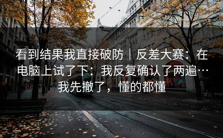 看到结果我直接破防|反差大赛:在电脑上试了下:我反复确认了两遍…我先撤了,懂的都懂 看到结果我直接破防|反差大赛:在电脑上试了下:我反复确认了两遍…我先撤了,懂的都懂