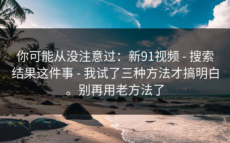 你可能从没注意过：新91视频 - 搜索结果这件事 - 我试了三种方法才搞明白。别再用老方法了