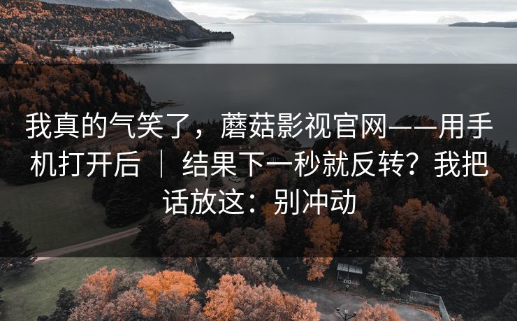 我真的气笑了,蘑菇影视官网——用手机打开后 | 结果下一秒就反转?我把话放这:别冲动 我真的气笑了,蘑菇影视官网——用手机打开后 | 结果下一秒就反转?我把话放这:别冲动