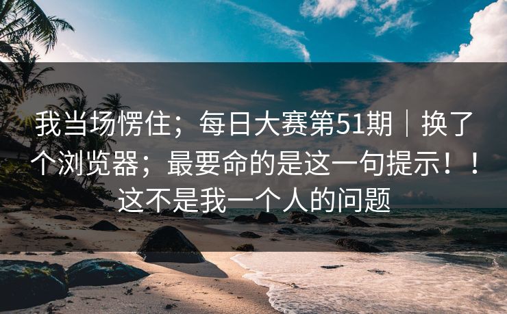 我当场愣住;每日大赛第51期|换了个浏览器;最要命的是这一句提示!!这不是我一个人的问题 我当场愣住;每日大赛第51期|换了个浏览器;最要命的是这一句提示!!这不是我一个人的问题