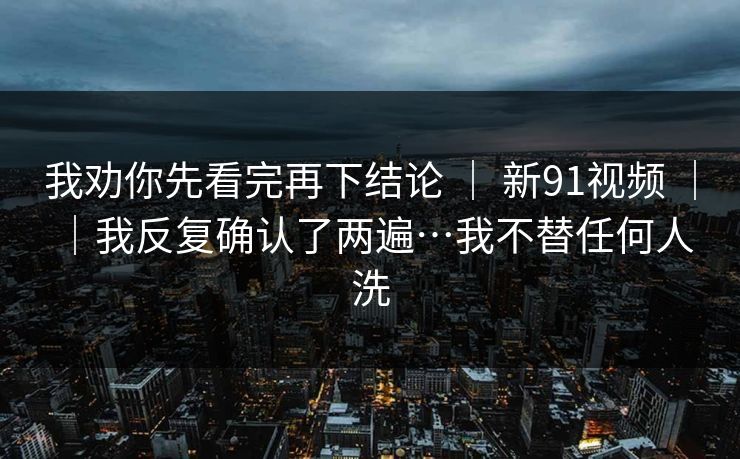 我劝你先看完再下结论 | 新91视频 | |我反复确认了两遍…我不替任何人洗 我劝你先看完再下结论 | 新91视频 | |我反复确认了两遍…我不替任何人洗