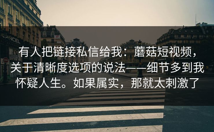 有人把链接私信给我:蘑菇短视频,关于清晰度选项的说法——细节多到我怀疑人生。如果属实,那就太刺激了 有人把链接私信给我:蘑菇短视频,关于清晰度选项的说法——细节多到我怀疑人生。如果属实,那就太刺激了