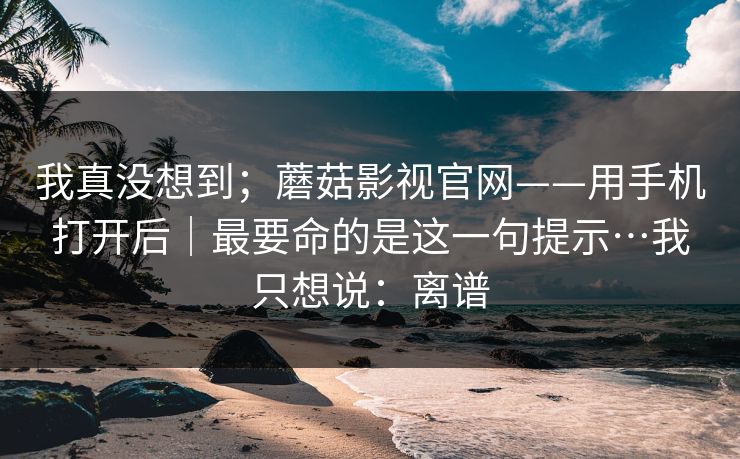 我真没想到；蘑菇影视官网——用手机打开后｜最要命的是这一句提示…我只想说：离谱