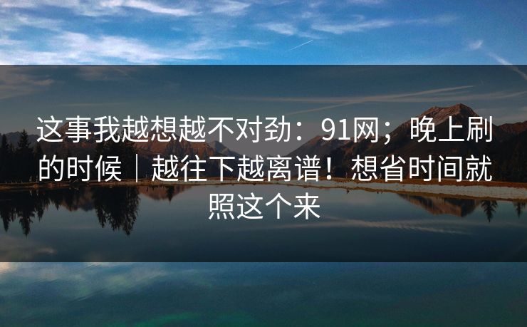 这事我越想越不对劲：91网；晚上刷的时候｜越往下越离谱！想省时间就照这个来