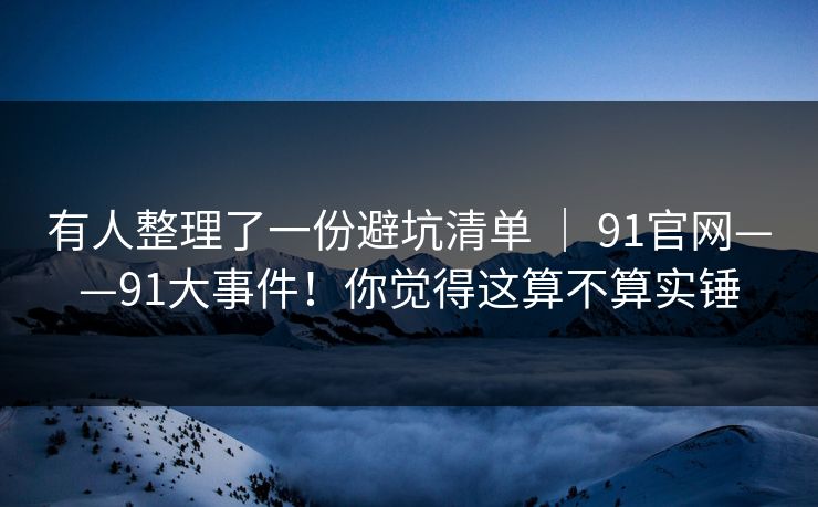 有人整理了一份避坑清单 ｜ 91官网——91大事件！你觉得这算不算实锤