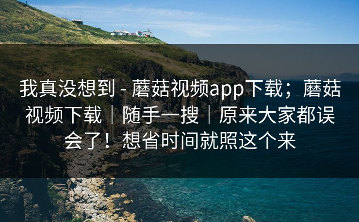 我真没想到 - 蘑菇视频app下载；蘑菇视频下载｜随手一搜｜原来大家都误会了！想省时间就照这个来