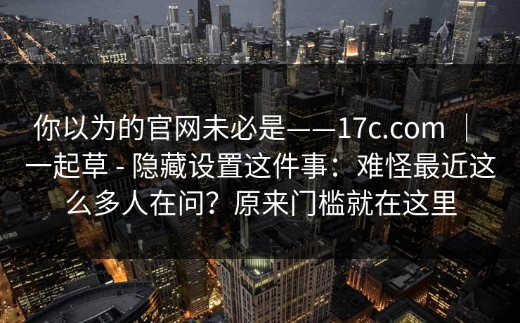 你以为的官网未必是——17c.com | 一起草 - 隐藏设置这件事:难怪最近这么多人在问?原来门槛就在这里 你以为的官网未必是——17c.com | 一起草 - 隐藏设置这件事:难怪最近这么多人在问?原来门槛就在这里