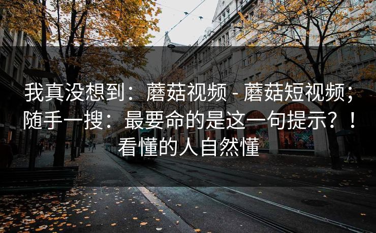 我真没想到:蘑菇视频 - 蘑菇短视频;随手一搜:最要命的是这一句提示?!看懂的人自然懂 我真没想到:蘑菇视频 - 蘑菇短视频;随手一搜:最要命的是这一句提示?!看懂的人自然懂