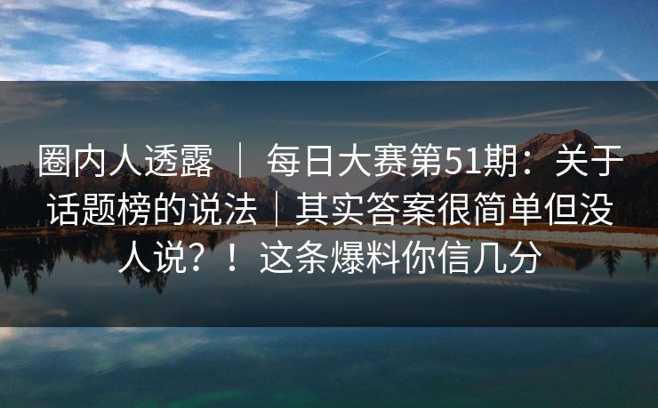 圈内人透露 | 每日大赛第51期:关于话题榜的说法|其实答案很简单但没人说?!这条爆料你信几分 圈内人透露 | 每日大赛第51期:关于话题榜的说法|其实答案很简单但没人说?!这条爆料你信几分
