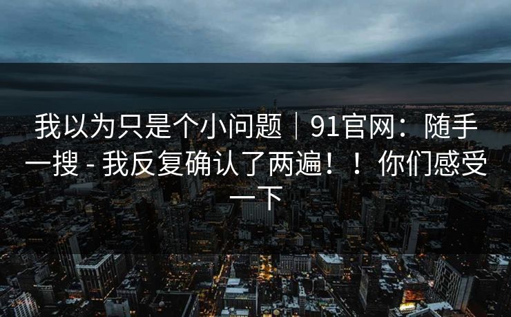 我以为只是个小问题｜91官网：随手一搜 - 我反复确认了两遍！！你们感受一下
