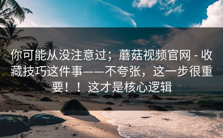 你可能从没注意过;蘑菇视频官网 - 收藏技巧这件事——不夸张,这一步很重要!!这才是核心逻辑 你可能从没注意过;蘑菇视频官网 - 收藏技巧这件事——不夸张,这一步很重要!!这才是核心逻辑
