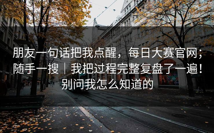 朋友一句话把我点醒,每日大赛官网;随手一搜|我把过程完整复盘了一遍!别问我怎么知道的 朋友一句话把我点醒,每日大赛官网;随手一搜|我把过程完整复盘了一遍!别问我怎么知道的
