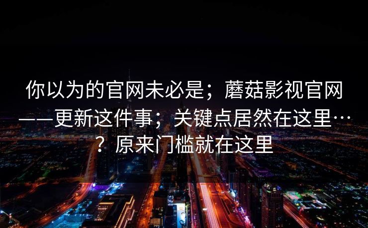 你以为的官网未必是;蘑菇影视官网——更新这件事;关键点居然在这里…?原来门槛就在这里 你以为的官网未必是;蘑菇影视官网——更新这件事;关键点居然在这里…?原来门槛就在这里
