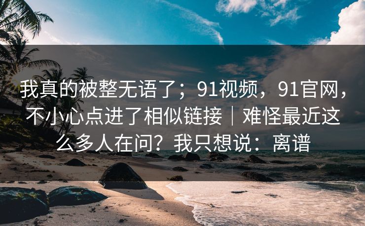 我真的被整无语了；91视频，91官网，不小心点进了相似链接｜难怪最近这么多人在问？我只想说：离谱