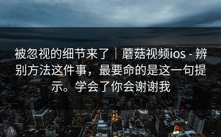 被忽视的细节来了｜蘑菇视频ios - 辨别方法这件事，最要命的是这一句提示。学会了你会谢谢我