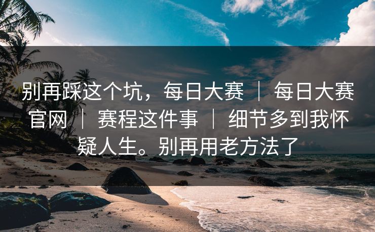 别再踩这个坑，每日大赛 ｜ 每日大赛官网 ｜ 赛程这件事 ｜ 细节多到我怀疑人生。别再用老方法了