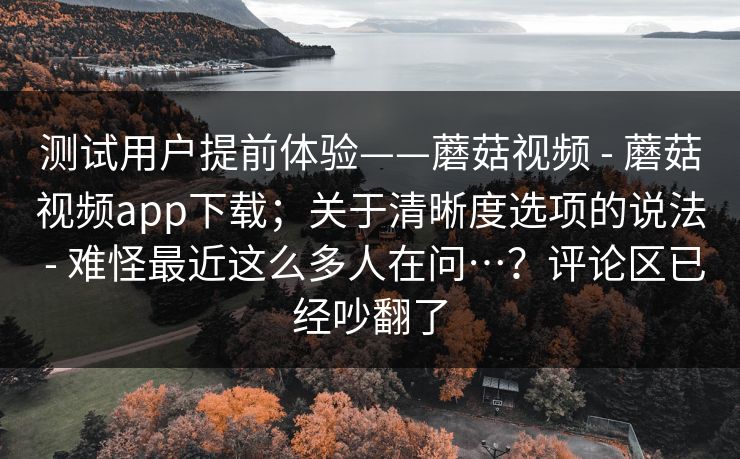 测试用户提前体验——蘑菇视频 - 蘑菇视频app下载;关于清晰度选项的说法 - 难怪最近这么多人在问…?评论区已经吵翻了 测试用户提前体验——蘑菇视频 - 蘑菇视频app下载;关于清晰度选项的说法 - 难怪最近这么多人在问…?评论区已经吵翻了