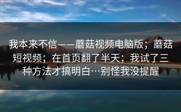 我本来不信——蘑菇视频电脑版；蘑菇短视频；在首页翻了半天；我试了三种方法才搞明白…别怪我没提醒