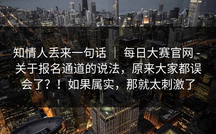 知情人丢来一句话 ｜ 每日大赛官网 - 关于报名通道的说法，原来大家都误会了？！如果属实，那就太刺激了